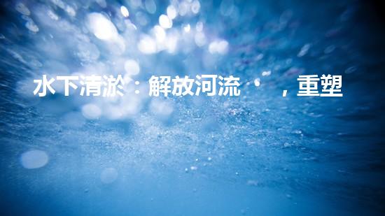 水下清淤：解放河流，重塑水域生態(tài)！